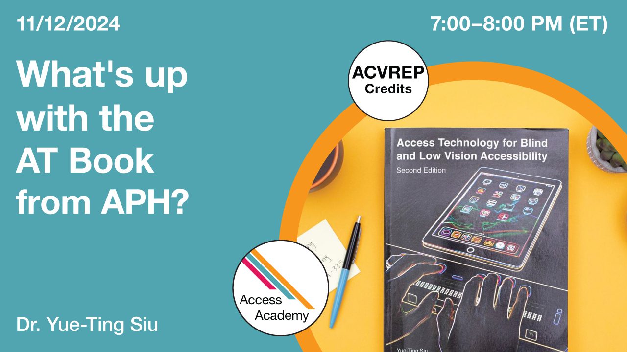 Access Academy webinar banner with logo. A cropped photo shows the front over of an APH Press Assistive Technology book. Text reads: 11/12/2024, What’s Up with the AT Book from APH? A Tour of the Book and How to Use It, Dr. Yue-Ting Siu. 7-8pm (ET).